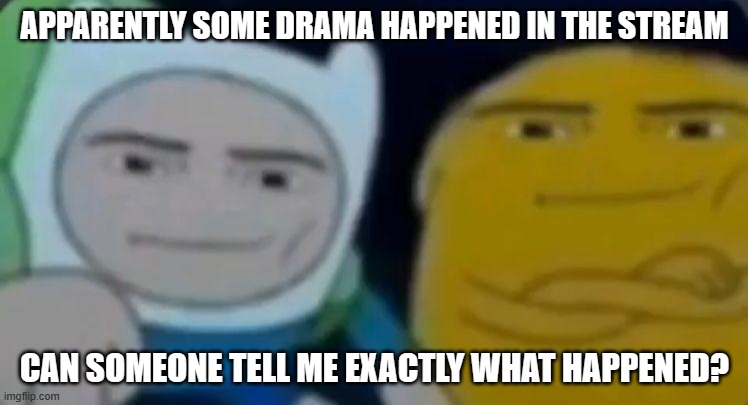 cant leave anywhere for less than 5 days, man... | APPARENTLY SOME DRAMA HAPPENED IN THE STREAM; CAN SOMEONE TELL ME EXACTLY WHAT HAPPENED? | image tagged in man face adventure time | made w/ Imgflip meme maker