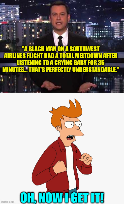 You need to see the video... | "A BLACK MAN ON A SOUTHWEST AIRLINES FLIGHT HAD A TOTAL MELTDOWN AFTER LISTENING TO A CRYING BABY FOR 35 MINUTES... THAT'S PERFECTLY UNDERSTANDABLE."; OH, NOW I GET IT! | image tagged in jimmy kimmel,joke | made w/ Imgflip meme maker