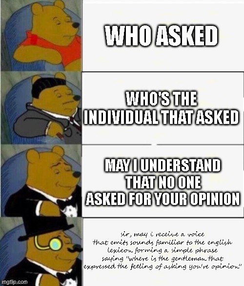 Tuxedo Winnie the Pooh 4 panel | WHO ASKED; WHO'S THE INDIVIDUAL THAT ASKED; MAY I UNDERSTAND THAT NO ONE ASKED FOR YOUR OPINION; sir, may i receive a voice that emits sounds familiar to the english lexicon forming a simple phrase saying "where is the gentleman that expressed the feeling of asking you're opinion" | image tagged in tuxedo winnie the pooh 4 panel | made w/ Imgflip meme maker