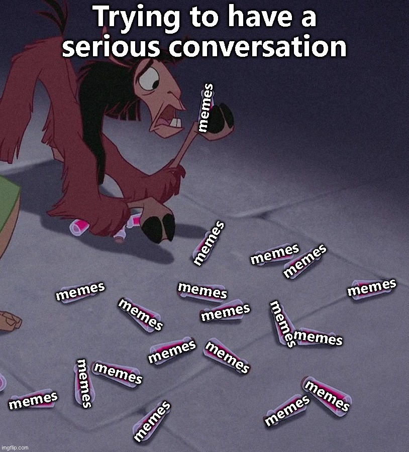 Trying to have a serious conversation... | Trying to have a
serious conversation; memes; memes; memes; memes; memes; memes; memes; memes; memes; memes; memes; memes; memes; memes; memes; memes; memes; memes; memes | image tagged in emperor's new groove llama potion | made w/ Imgflip meme maker