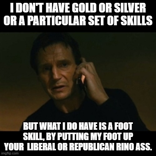 I don't have gold or Silver, but i do have a Foot i can put up your ass for free. | I DON'T HAVE GOLD OR SILVER OR A PARTICULAR SET OF SKILLS; BUT WHAT I DO HAVE IS A FOOT SKILL, BY PUTTING MY FOOT UP YOUR  LIBERAL OR REPUBLICAN RINO ASS. | image tagged in memes,liam neeson taken,rino,republicans,liberals | made w/ Imgflip meme maker