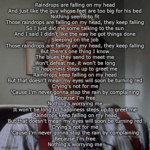 Old but fire song | Raindrops are falling on my head
And just like the guy whose feet are too big for his bed
Nothing seems to fit
Those raindrops are falling on my head, they keep falling
So I just did me some talking to the sun
And I said I didn't like the way he got things done
Sleeping on the job
Those raindrops are falling on my head, they keep falling
But there's one thing I know
The blues they send to meet me
Won't defeat me, it won't be long
Till happiness steps up to greet me
Raindrops keep falling on my head
But that doesn't mean my eyes will soon be turning red
Crying's not for me
'Cause I'm never gonna stop the rain by complaining
Because I'm free
Nothing's worrying me
It won't be long till happiness steps up to greet me
Raindrops keep falling on my head
But that doesn't mean my eyes will soon be turning red
Crying's not for me
'Cause I'm never gonna stop the rain by complaining
Because I'm free
Nothing's worrying me | image tagged in patrick bateman listening to music | made w/ Imgflip meme maker