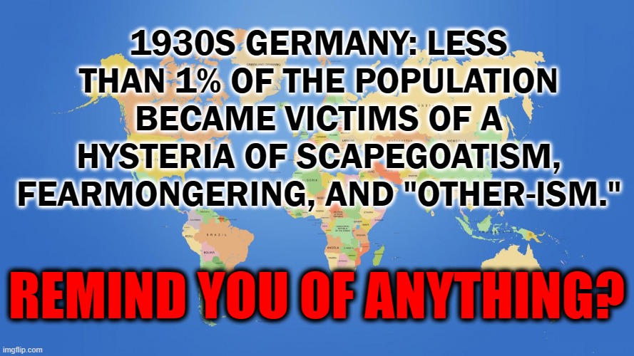 ? 00 | 1930S GERMANY: LESS THAN 1% OF THE POPULATION BECAME VICTIMS OF A HYSTERIA OF SCAPEGOATISM, FEARMONGERING, AND "OTHER-ISM."; REMIND YOU OF ANYTHING? | image tagged in politics,germany,hysteria | made w/ Imgflip meme maker