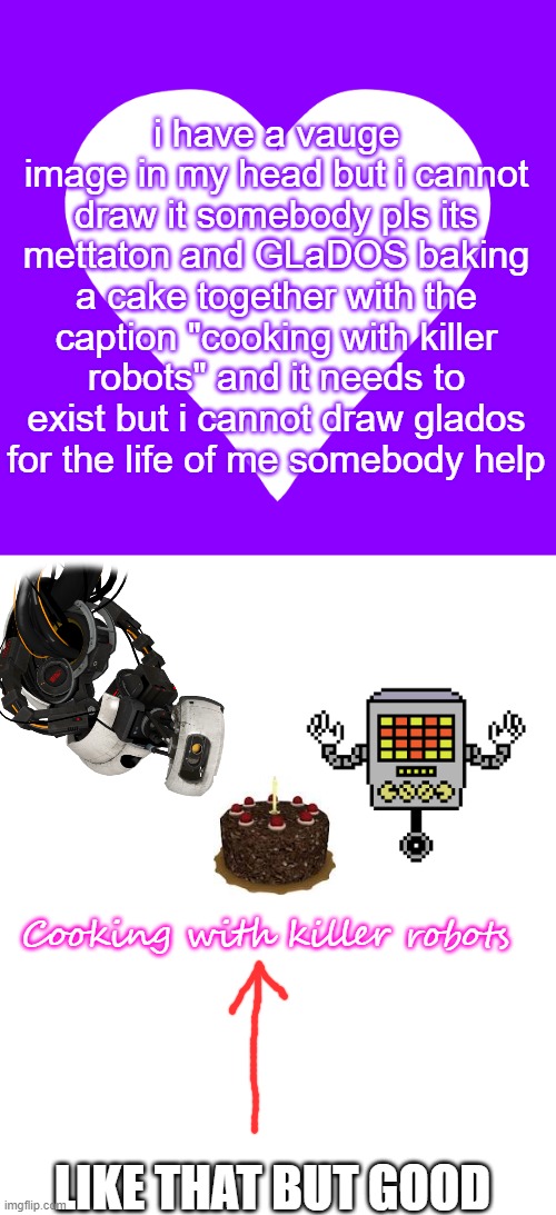 please please will somebody draw this for me i will do an art trade if i must | i have a vauge image in my head but i cannot draw it somebody pls its mettaton and GLaDOS baking a cake together with the caption "cooking with killer robots" and it needs to exist but i cannot draw glados for the life of me somebody help; Cooking with killer robots; LIKE THAT BUT GOOD | image tagged in white heart purple background,glados,mettaton,drawing,meme | made w/ Imgflip meme maker