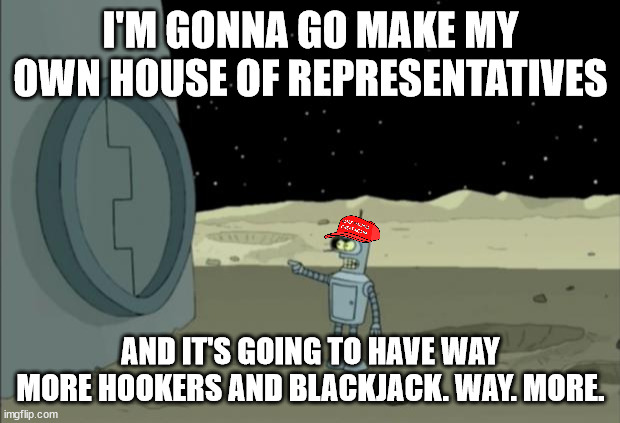Blackjack and hookers bender futurama | I'M GONNA GO MAKE MY OWN HOUSE OF REPRESENTATIVES AND IT'S GOING TO HAVE WAY MORE HOOKERS AND BLACKJACK. WAY. MORE. | image tagged in blackjack and hookers bender futurama | made w/ Imgflip meme maker