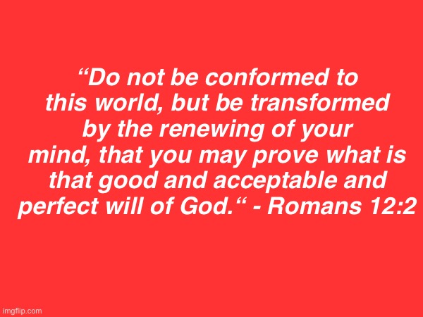 . | “Do not be conformed to this world, but be transformed by the renewing of your mind, that you may prove what is that good and acceptable and perfect will of God.“ - Romans 12:2 | made w/ Imgflip meme maker