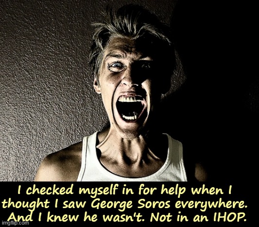 If you see George Soros everywhere, get help. Get help now. Operators are standing by. | I checked myself in for help when I 
thought I saw George Soros everywhere. 
And I knew he wasn't. Not in an IHOP. | image tagged in george soros,anti-semitism,mental illness | made w/ Imgflip meme maker