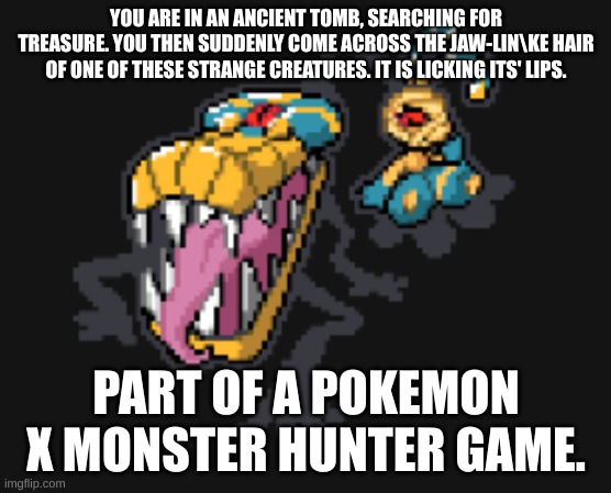 YOU ARE IN AN ANCIENT TOMB, SEARCHING FOR TREASURE. YOU THEN SUDDENLY COME ACROSS THE JAW-LIN\KE HAIR OF ONE OF THESE STRANGE CREATURES. IT IS LICKING ITS' LIPS. PART OF A POKEMON X MONSTER HUNTER GAME. | made w/ Imgflip meme maker