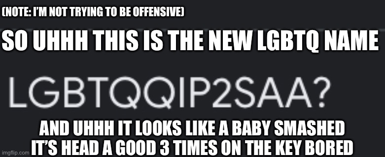 Ya it just looks like it I’m not trying to be offensive and sorry if you do | (NOTE: I’M NOT TRYING TO BE OFFENSIVE); SO UHHH THIS IS THE NEW LGBTQ NAME; AND UHHH IT LOOKS LIKE A BABY SMASHED IT’S HEAD A GOOD 3 TIMES ON THE KEY BORED | image tagged in memes | made w/ Imgflip meme maker