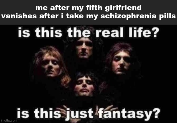 is this the real life? is this just fantasy? | me after my fifth girlfriend vanishes after i take my schizophrenia pills | image tagged in is this the real life is this just fantasy,schizophrenia,bohemian rhapsody | made w/ Imgflip meme maker