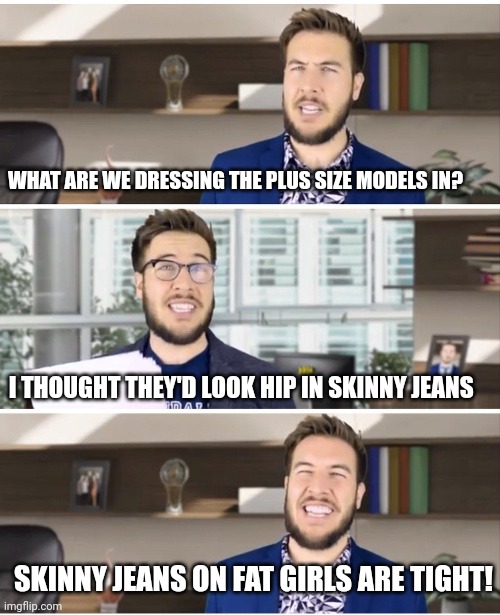 Pitch Meeting | WHAT ARE WE DRESSING THE PLUS SIZE MODELS IN? I THOUGHT THEY'D LOOK HIP IN SKINNY JEANS; SKINNY JEANS ON FAT GIRLS ARE TIGHT! | image tagged in pitch meeting | made w/ Imgflip meme maker