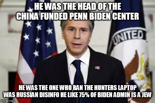 Antony Blinken | HE WAS THE HEAD OF THE CHINA FUNDED PENN BIDEN CENTER; HE WAS THE ONE WHO RAN THE HUNTERS LAPTOP WAS RUSSIAN DISINFO HE LIKE 75% OF BIDEN ADMIN IS A JEW | image tagged in antony blinken | made w/ Imgflip meme maker