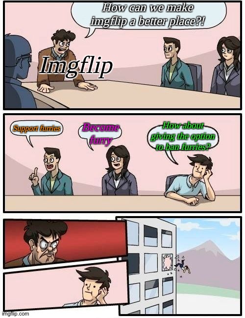 Imgflip. | How can we make imgflip a better place?! Imgflip; How about giving the option to ban furries? Become furry; Support furries | image tagged in memes,boardroom meeting suggestion | made w/ Imgflip meme maker