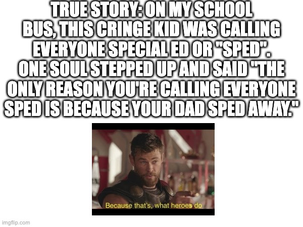 this actually happened | TRUE STORY: ON MY SCHOOL BUS, THIS CRINGE KID WAS CALLING EVERYONE SPECIAL ED OR "SPED". ONE SOUL STEPPED UP AND SAID "THE ONLY REASON YOU'RE CALLING EVERYONE SPED IS BECAUSE YOUR DAD SPED AWAY." | image tagged in memes | made w/ Imgflip meme maker