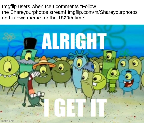 Gotten a tad bit annoying sir. | Imgflip users when Iceu comments "Follow the Shareyourphotos stream! imgflip.com/m/Shareyourphotos" on his own meme for the 1829th time: | image tagged in alright i get it,funny,memes,plankton,iceu,advertisement | made w/ Imgflip meme maker