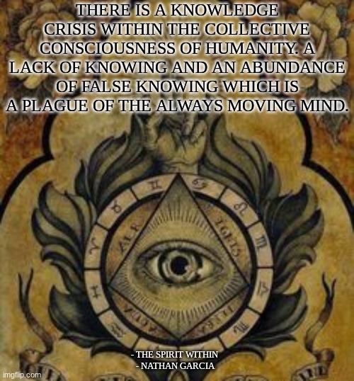 THERE IS A KNOWLEDGE CRISIS WITHIN THE COLLECTIVE CONSCIOUSNESS OF HUMANITY. A LACK OF KNOWING AND AN ABUNDANCE OF FALSE KNOWING WHICH IS A PLAGUE OF THE ALWAYS MOVING MIND. - THE SPIRIT WITHIN 
- NATHAN GARCIA | image tagged in spirituality | made w/ Imgflip meme maker