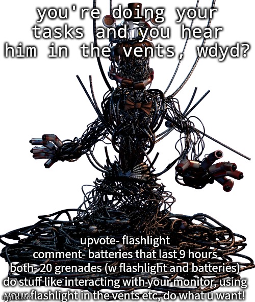 my first fnaf rp | you're doing your tasks and you hear him in the vents, wdyd? upvote- flashlight
comment- batteries that last 9 hours
both- 20 grenades (w flashlight and batteries)
do stuff like interacting with your monitor, using your flashlight in the vents etc, do what u want! | image tagged in molten freddy | made w/ Imgflip meme maker