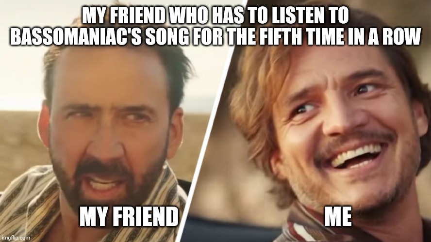 BassoManiac | MY FRIEND WHO HAS TO LISTEN TO BASSOMANIAC'S SONG FOR THE FIFTH TIME IN A ROW; MY FRIEND                                  ME | image tagged in nick cage and pedro pascal,memes,music,bass,band | made w/ Imgflip meme maker