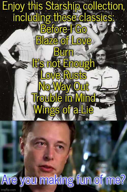 Yes I am. | Enjoy this Starship collection,
including these classics:
Before I Go
Blaze of Love
Burn
It's not Enough
Love Rusts
No Way Out
Trouble in Mind
Wings of a Lie; Are you making fun of me? | image tagged in jefferson starship,elon musk,spacex,fail of the day,no escape | made w/ Imgflip meme maker