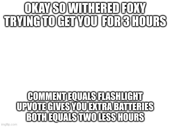 Challenge | OKAY SO WITHERED FOXY TRYING TO GET YOU  FOR 3 HOURS; COMMENT EQUALS FLASHLIGHT
UPVOTE GIVES YOU EXTRA BATTERIES
BOTH EQUALS TWO LESS HOURS | image tagged in blank white template | made w/ Imgflip meme maker