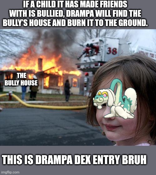 EXCUSE ME GAMEFREAK? WHAT?! | IF A CHILD IT HAS MADE FRIENDS WITH IS BULLIED, DRAMPA WILL FIND THE BULLY’S HOUSE AND BURN IT TO THE GROUND. THE BULLY HOUSE; THIS IS DRAMPA DEX ENTRY BRUH | image tagged in memes,disaster girl,pokemon | made w/ Imgflip meme maker