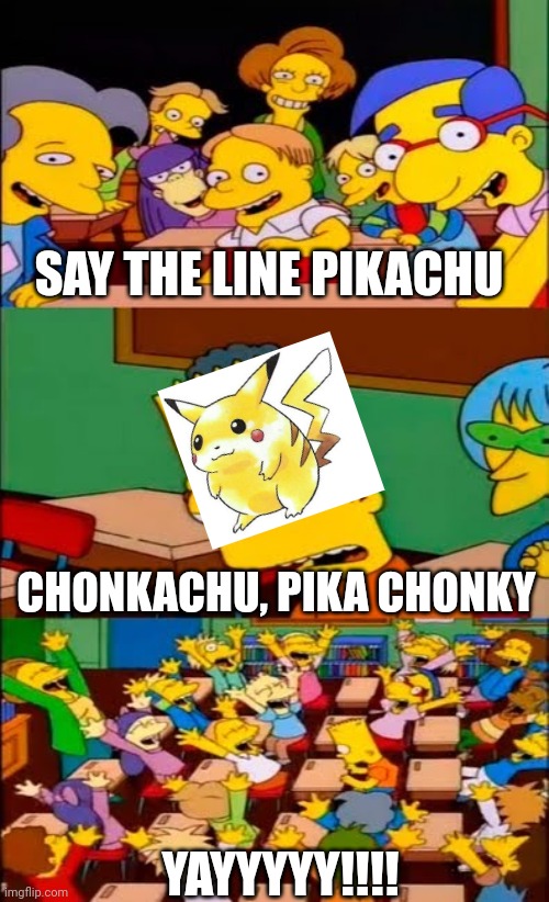 say the line bart! simpsons | SAY THE LINE PIKACHU; CHONKACHU, PIKA CHONKY; YAYYYYY!!!! | image tagged in say the line bart simpsons,pokemon,pikachu | made w/ Imgflip meme maker