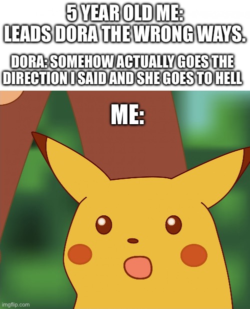 “Hail satan!” | 5 YEAR OLD ME: LEADS DORA THE WRONG WAYS. DORA: SOMEHOW ACTUALLY GOES THE DIRECTION I SAID AND SHE GOES TO HELL; ME: | image tagged in surprised pikachu high quality | made w/ Imgflip meme maker