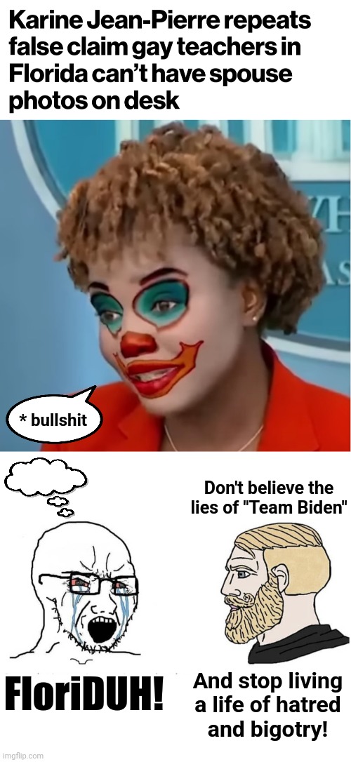 A public service announcement for libs | * bullshit; Don't believe the
lies of "Team Biden"; FloriDUH! And stop living
a life of hatred
and bigotry! | image tagged in clown karine,soyboy vs yes chad,memes,joe biden,floriduh,democrats | made w/ Imgflip meme maker
