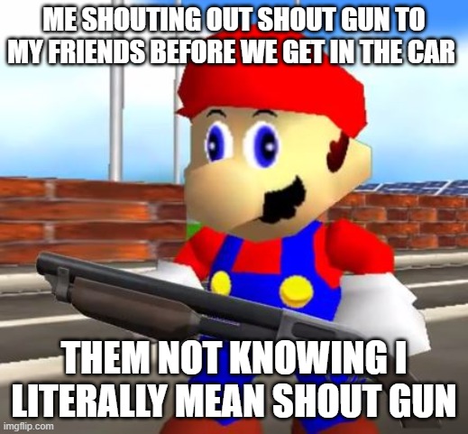 SMG4 Shotgun Mario | ME SHOUTING OUT SHOUT GUN TO MY FRIENDS BEFORE WE GET IN THE CAR; THEM NOT KNOWING I LITERALLY MEAN SHOUT GUN | image tagged in smg4 shotgun mario,mario,funny | made w/ Imgflip meme maker