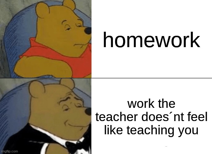 the just give you homwork | homework; work the teacher does´nt feel like teaching you | image tagged in memes,tuxedo winnie the pooh | made w/ Imgflip meme maker