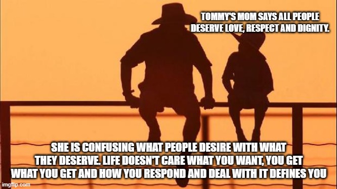 Cowboy wisdom, your actions define you | TOMMY'S MOM SAYS ALL PEOPLE DESERVE LOVE, RESPECT AND DIGNITY. SHE IS CONFUSING WHAT PEOPLE DESIRE WITH WHAT THEY DESERVE. LIFE DOESN'T CARE WHAT YOU WANT, YOU GET WHAT YOU GET AND HOW YOU RESPOND AND DEAL WITH IT DEFINES YOU | image tagged in cowboy father and son,cowboy wisdom,your actions define you,deal with it,grow,life is not fair | made w/ Imgflip meme maker
