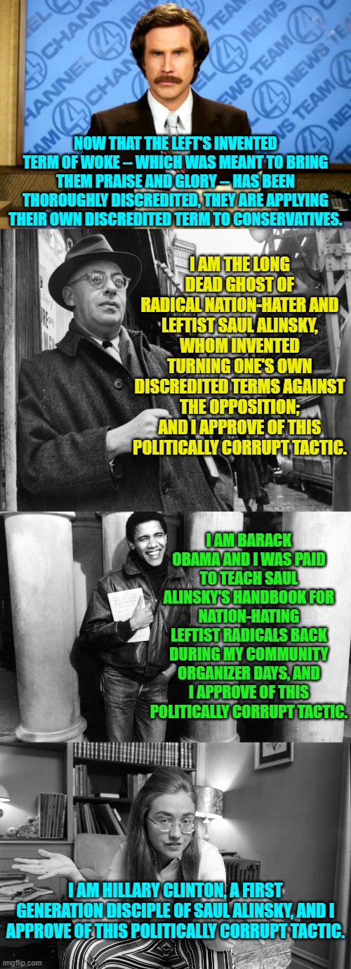 Yeah, the leftist memers are calling conservatives WOKE now.  It's a hoot! | NOW THAT THE LEFT'S INVENTED TERM OF WOKE -- WHICH WAS MEANT TO BRING THEM PRAISE AND GLORY -- HAS BEEN THOROUGHLY DISCREDITED, THEY ARE APPLYING THEIR OWN DISCREDITED TERM TO CONSERVATIVES. I AM THE LONG DEAD GHOST OF RADICAL NATION-HATER AND LEFTIST SAUL ALINSKY, WHOM INVENTED TURNING ONE'S OWN DISCREDITED TERMS AGAINST THE OPPOSITION; AND I APPROVE OF THIS POLITICALLY CORRUPT TACTIC. I AM BARACK OBAMA AND I WAS PAID TO TEACH SAUL ALINSKY'S HANDBOOK FOR NATION-HATING LEFTIST RADICALS BACK DURING MY COMMUNITY ORGANIZER DAYS, AND I APPROVE OF THIS POLITICALLY CORRUPT TACTIC. I AM HILLARY CLINTON, A FIRST GENERATION DISCIPLE OF SAUL ALINSKY, AND I APPROVE OF THIS POLITICALLY CORRUPT TACTIC. | image tagged in breaking news | made w/ Imgflip meme maker