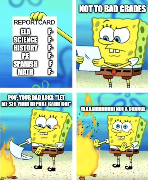 Spongebob Burning Paper | NOT TO BAD GRADES; REPORTCARD; ELA
SCIENCE
HISTORY
P.E
SPANISH
MATH; F-
F-
F-
F-
F
F-; POV: YOUR DAD ASKS, "LET ME SEE YOUR REPORT CARD BOI"; YAAAAHHHHHHH NOT A CHANCE | image tagged in spongebob burning paper | made w/ Imgflip meme maker