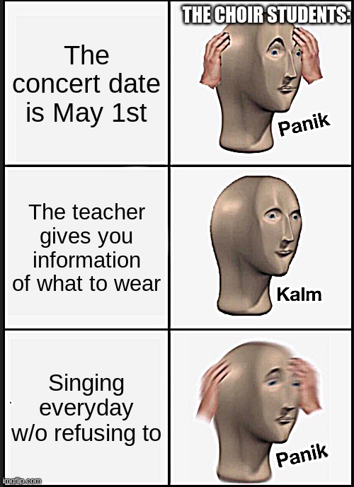 Sometimes.. | THE CHOIR STUDENTS:; The concert date is May 1st; The teacher gives you information of what to wear; Singing everyday w/o refusing to | image tagged in memes,panik kalm panik | made w/ Imgflip meme maker