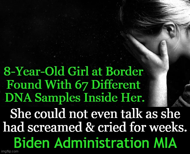 The most tragic, disgusting thing you will read today. | 8-Year-Old Girl at Border 
Found With 67 Different 
DNA Samples Inside Her. She could not even talk as she
had screamed & cried for weeks. Biden Administration MIA | image tagged in politics,open borders,cartels,innocent,children,child abuse | made w/ Imgflip meme maker