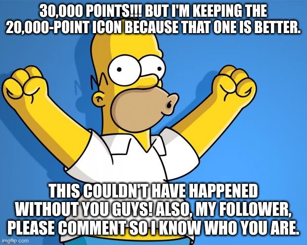 WOOHOO! | 30,000 POINTS!!! BUT I'M KEEPING THE 20,000-POINT ICON BECAUSE THAT ONE IS BETTER. THIS COULDN'T HAVE HAPPENED WITHOUT YOU GUYS! ALSO, MY FOLLOWER, PLEASE COMMENT SO I KNOW WHO YOU ARE. | image tagged in woohoo homer simpson | made w/ Imgflip meme maker