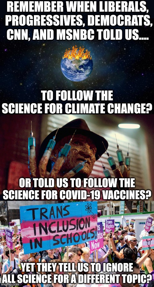 Remember kids, science is only true when it supports your political talking points. If not, science is wrong. | REMEMBER WHEN LIBERALS,  PROGRESSIVES, DEMOCRATS, CNN, AND MSNBC TOLD US.... TO FOLLOW THE SCIENCE FOR CLIMATE CHANGE? OR TOLD US TO FOLLOW THE SCIENCE FOR COVID-19 VACCINES? YET THEY TELL US TO IGNORE ALL SCIENCE FOR A DIFFERENT TOPIC? | image tagged in science,democrats,stupid liberals,hypocrisy,not my problem,when you realize | made w/ Imgflip meme maker