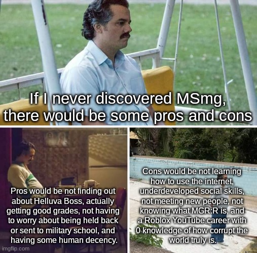 Sad Pablo Escobar | If I never discovered MSmg, there would be some pros and cons; Cons would be not learning 
how to use the internet, 
underdeveloped social skills, 
not meeting new people, not 
knowing what MGR:R is, and 
a Roblox YouTube career with 
0 knowledge of how corrupt the 
world truly is. Pros would be not finding out 
about Helluva Boss, actually 
getting good grades, not having 
to worry about being held back 
or sent to military school, and 
having some human decency. | image tagged in memes,sad pablo escobar | made w/ Imgflip meme maker