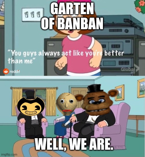 You Guys always act like you're better than me | GARTEN OF BANBAN; WELL, WE ARE. | image tagged in you guys always act like you're better than me | made w/ Imgflip meme maker