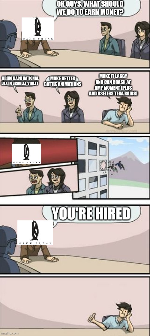 I think this | OK GUYS, WHAT SHOULD WE DO TO EARN MONEY? MAKE BETTER BATTLE ANIMATIONS; MAKE IT LAGGY AND CAN CRASH AT AMY MOMENT (PLUS ADD USELESS TERA RAIDS); BRING BACK NATIONAL DEX IN SCARLET VIOLET; YOU'RE HIRED | image tagged in boardroom meeting sugg 2,pokemon | made w/ Imgflip meme maker