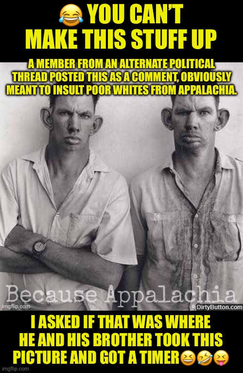 The hypocrisy is blatant in Politics | 😂 YOU CAN’T MAKE THIS STUFF UP; A MEMBER FROM AN ALTERNATE POLITICAL THREAD POSTED THIS AS A COMMENT, OBVIOUSLY MEANT TO INSULT POOR WHITES FROM APPALACHIA. I ASKED IF THAT WAS WHERE HE AND HIS BROTHER TOOK THIS PICTURE AND GOT A TIMER😆🤣😝 | image tagged in allowed to insult white people,not allowed to even criticize the alphabet mafia,when censorship exposes your bias | made w/ Imgflip meme maker