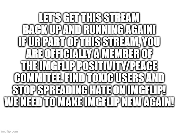 I wanna make this stream known to all of imgflip :) | LET'S GET THIS STREAM BACK UP AND RUNNING AGAIN! IF UR PART OF THIS STREAM, YOU ARE OFFICIALLY A MEMBER OF THE IMGFLIP POSITIVITY/PEACE COMMITEE. FIND TOXIC USERS AND STOP SPREADING HATE ON IMGFLIP! WE NEED TO MAKE IMGFLIP NEW AGAIN! | image tagged in peace,imgflip | made w/ Imgflip meme maker