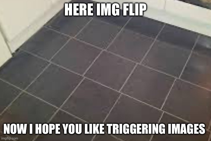 Hehe | HERE IMG FLIP; NOW I HOPE YOU LIKE TRIGGERING IMAGES | image tagged in cursed image | made w/ Imgflip meme maker