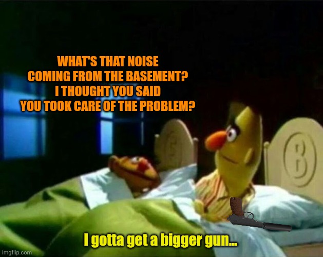 Ernie and Bert | WHAT'S THAT NOISE COMING FROM THE BASEMENT? I THOUGHT YOU SAID YOU TOOK CARE OF THE PROBLEM? I gotta get a bigger gun... | image tagged in ernie and bert | made w/ Imgflip meme maker