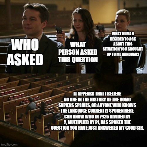 the chain of who asked | WHAT HUMAN DECIDED TO ASK ABOUT THIS SITUATION YOU BROUGHT UP TO ME RANDOMLY; WHO ASKED; WHAT PERSON ASKED THIS QUESTION; IT APPEARS THAT I BELIEVE NO ONE IN THE HISTORY OF THE HOMO SAPIENS SPECIES, OR ANYONE WHO KNOWS THE LANGUAGE CURRENTLY SPOKEN HERE, CAN KNOW WHO IN 7926 DIVIDED BY 2, MULTIPLIED BY PI, HAS SPOKEN THE QUESTION YOU HAVE JUST ANSWERED MY GOOD SIR. | image tagged in assassination chain | made w/ Imgflip meme maker