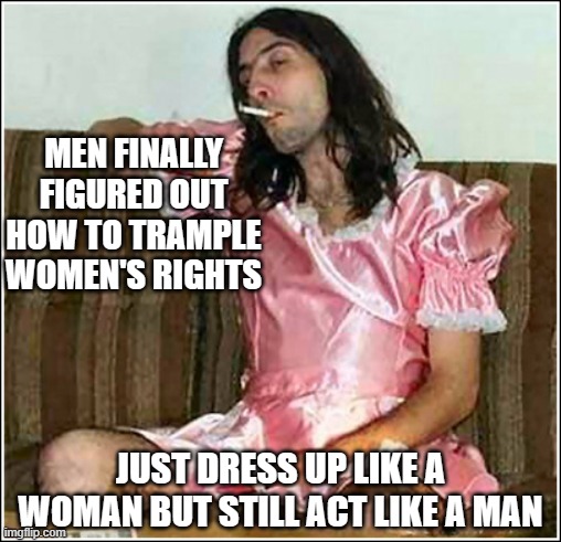 Transgender rights | MEN FINALLY FIGURED OUT HOW TO TRAMPLE WOMEN'S RIGHTS; JUST DRESS UP LIKE A WOMAN BUT STILL ACT LIKE A MAN | image tagged in transgender rights | made w/ Imgflip meme maker