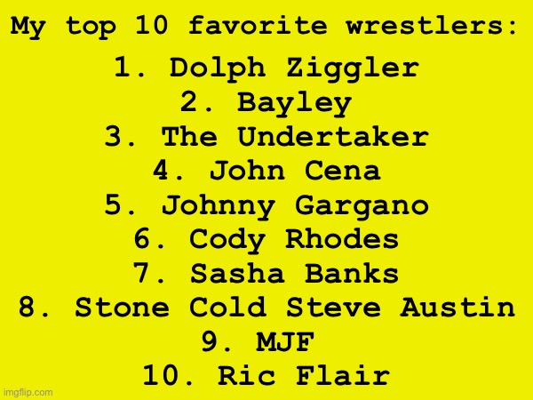 . | My top 10 favorite wrestlers:; 1. Dolph Ziggler
2. Bayley
3. The Undertaker
4. John Cena
5. Johnny Gargano
6. Cody Rhodes
7. Sasha Banks
8. Stone Cold Steve Austin
9. MJF 
10. Ric Flair | made w/ Imgflip meme maker