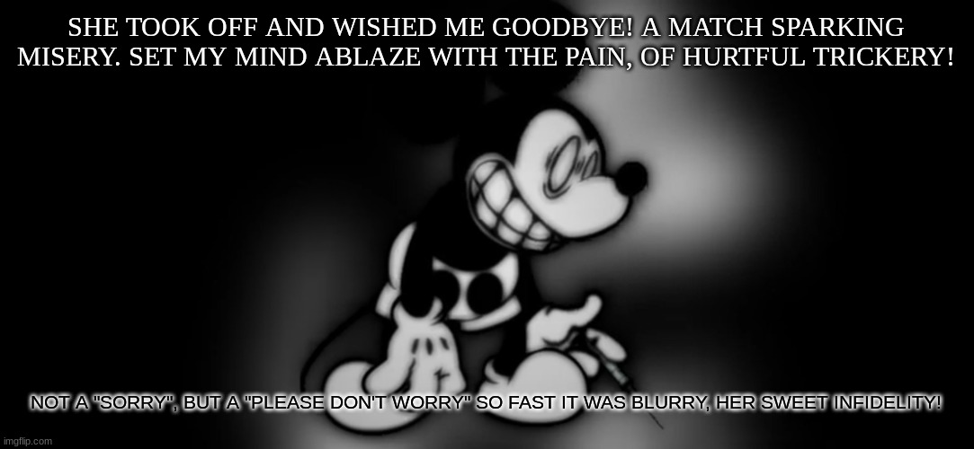 Zero context | SHE TOOK OFF AND WISHED ME GOODBYE! A MATCH SPARKING MISERY. SET MY MIND ABLAZE WITH THE PAIN, OF HURTFUL TRICKERY! NOT A "SORRY", BUT A "PLEASE DON'T WORRY" SO FAST IT WAS BLURRY, HER SWEET INFIDELITY! | image tagged in s mouse | made w/ Imgflip meme maker