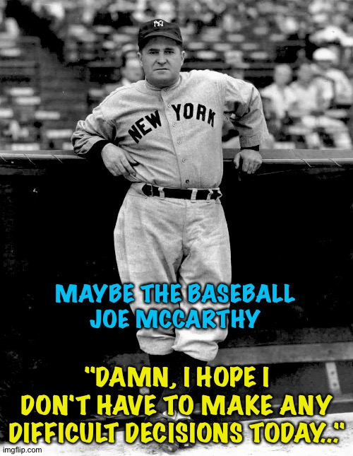 MAYBE THE BASEBALL
JOE MCCARTHY "DAMN, I HOPE I DON'T HAVE TO MAKE ANY DIFFICULT DECISIONS TODAY..." | made w/ Imgflip meme maker