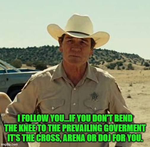 Tommy Lee Jones, No Country.. | I FOLLOW YOU...IF YOU DON'T BEND THE KNEE TO THE PREVAILING GOVERMENT IT'S THE CROSS, ARENA OR DOJ FOR YOU. | image tagged in tommy lee jones no country | made w/ Imgflip meme maker